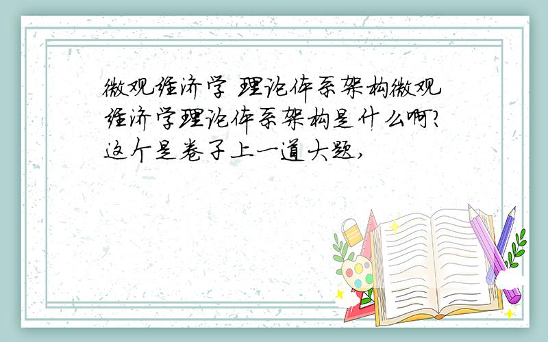 微观经济学 理论体系架构微观经济学理论体系架构是什么啊?这个是卷子上一道大题,