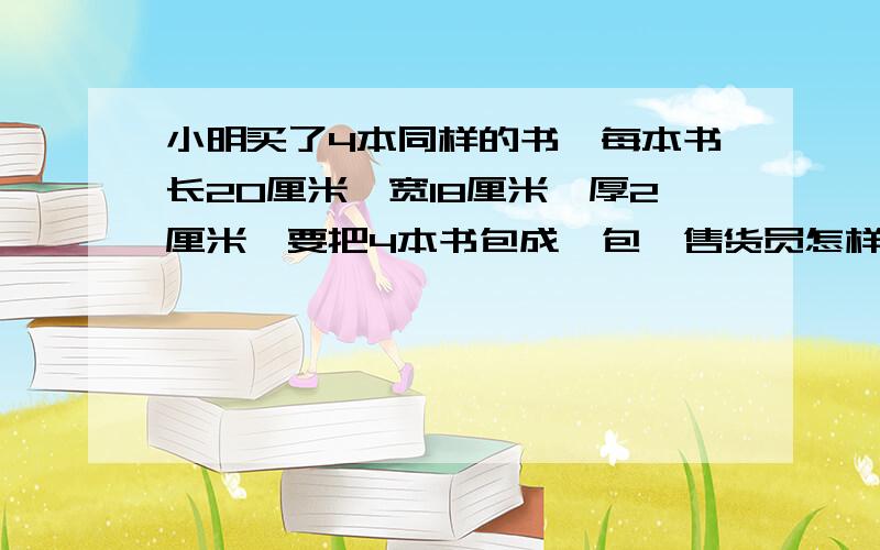 小明买了4本同样的书,每本书长20厘米,宽18厘米,厚2厘米,要把4本书包成一包,售货员怎样包装最节省包装纸?上面的问题还没完：至少需要多少厘米的包装纸?求求各位了！