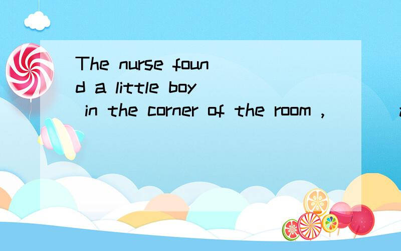 The nurse found a little boy in the corner of the room ,____and crying.A  frightened     B frightening         C being frightened     D having frightened