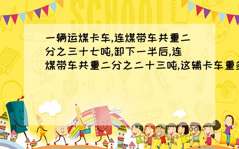 一辆运煤卡车,连煤带车共重二分之三十七吨,卸下一半后,连煤带车共重二分之二十三吨,这辅卡车重多少吨?