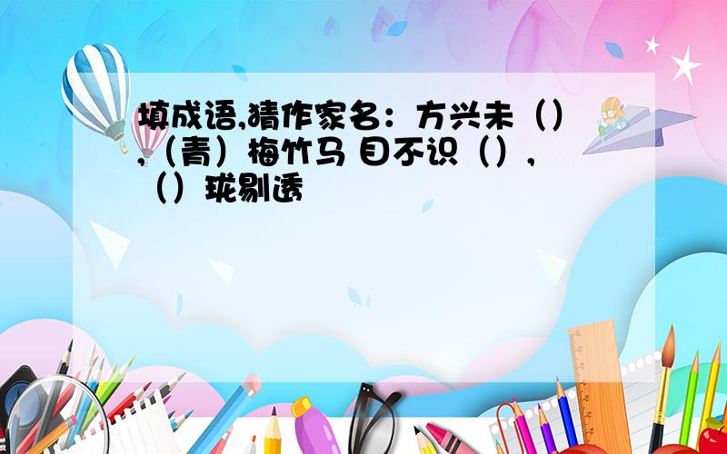 填成语,猜作家名：方兴未（）,（青）梅竹马 目不识（）,（）珑剔透