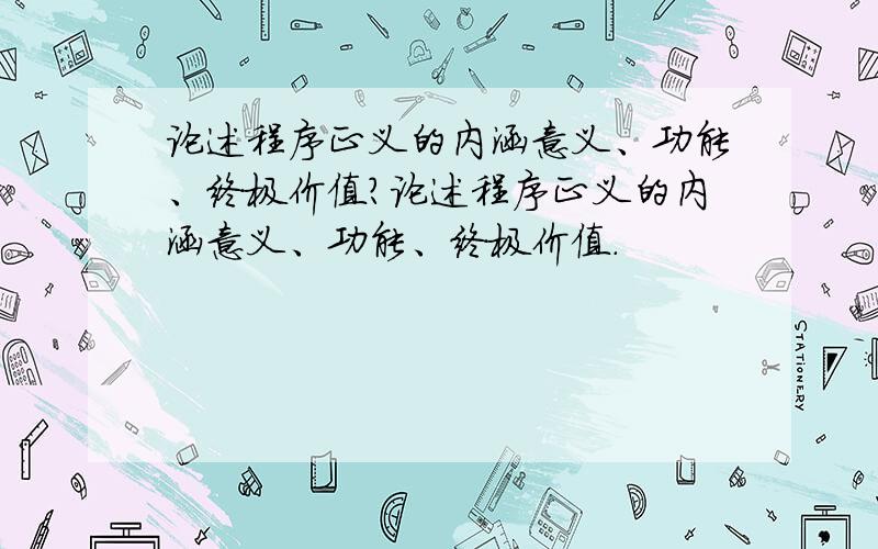 论述程序正义的内涵意义、功能、终极价值?论述程序正义的内涵意义、功能、终极价值.