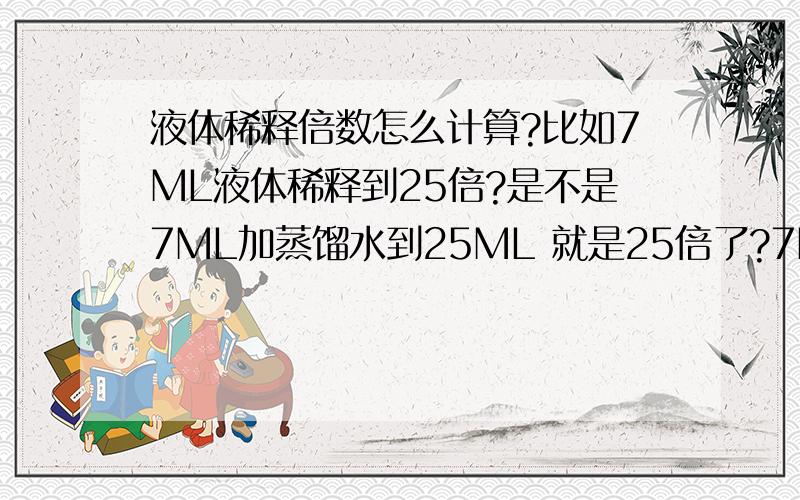 液体稀释倍数怎么计算?比如7ML液体稀释到25倍?是不是7ML加蒸馏水到25ML 就是25倍了?7ML加蒸馏水到25ML 就是25倍了///、、如果这样是对的、、可以帮忙解释一下原理吗》？