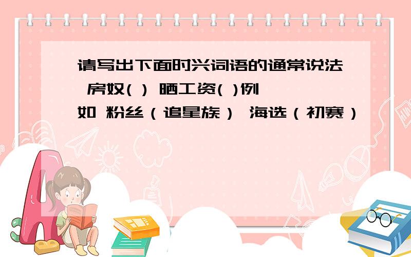 请写出下面时兴词语的通常说法 房奴( ) 晒工资( )例如 粉丝（追星族） 海选（初赛）