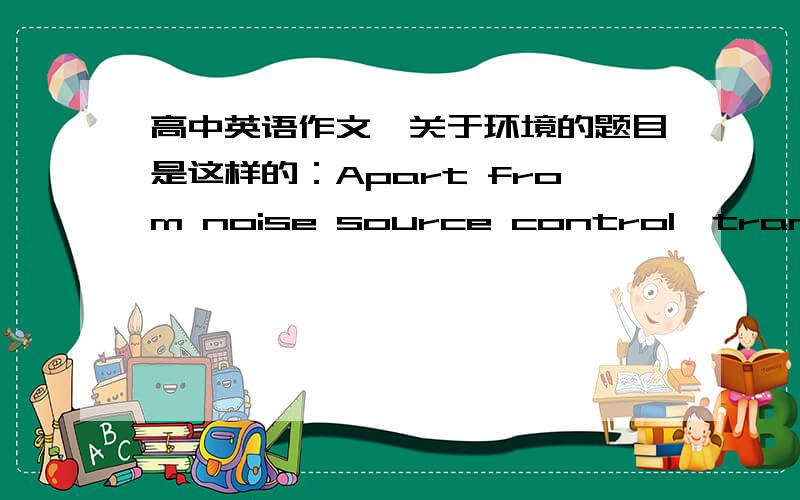 高中英语作文,关于环境的题目是这样的：Apart from noise source control,transmission path control and receptor control,please describe another control methods which does not focus on reducing noise levels as well as giving examples.就