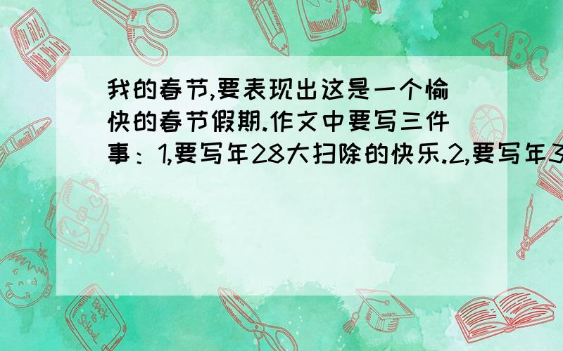 我的春节,要表现出这是一个愉快的春节假期.作文中要写三件事：1,要写年28大扫除的快乐.2,要写年30吃团圆饭的喜庆情景.3,过年时穿新衣,玩鞭炮的快乐情景.