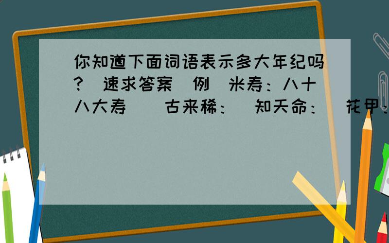 你知道下面词语表示多大年纪吗?（速求答案）例（米寿：八十八大寿）  古来稀：  知天命：  花甲：  不惑：  而立：