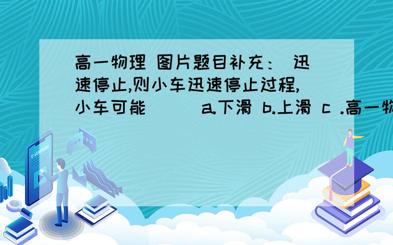 高一物理 图片题目补充： 迅速停止,则小车迅速停止过程,小车可能（ ） a.下滑 b.上滑 c .高一物理图片题目补充：迅速停止,则小车迅速停止过程,小车可能（ ）a.下滑b.上滑c .离开斜面做曲线