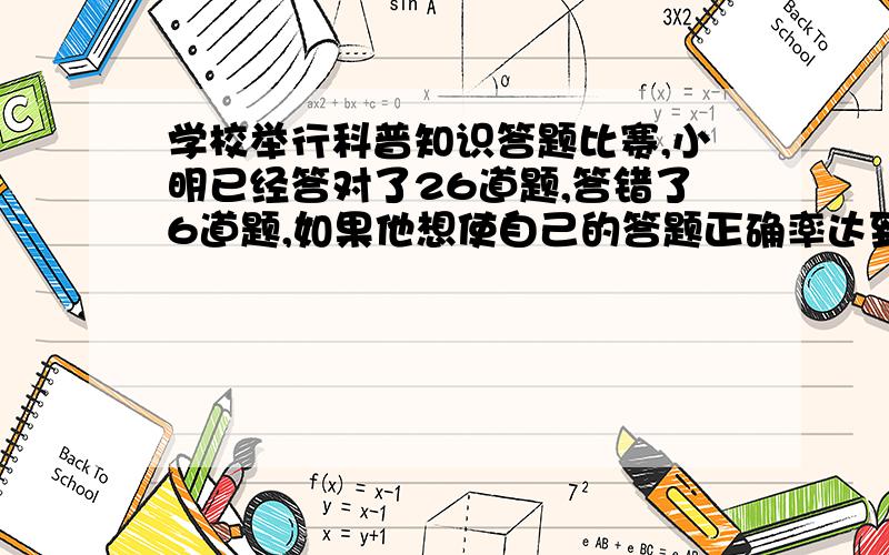 学校举行科普知识答题比赛,小明已经答对了26道题,答错了6道题,如果他想使自己的答题正确率达到85％,那至少还要连续答对多少道题?第二：要加工一批零件,甲每天加工70件,乙每件加工48件,