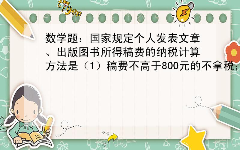 数学题：国家规定个人发表文章、出版图书所得稿费的纳税计算方法是（1）稿费不高于800元的不拿税；（2）稿费高于800元而低于4000元的应缴纳超过800元那部分稿费的14％的税；（3）稿费等