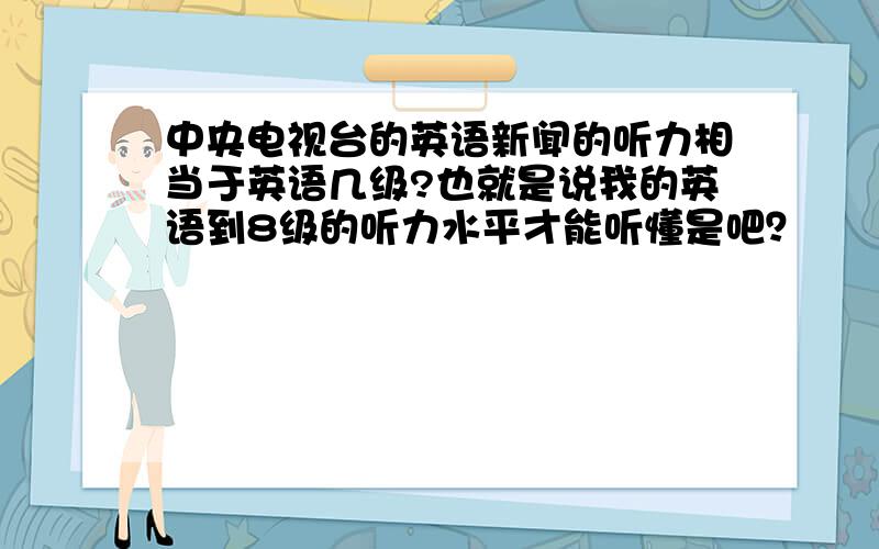 中央电视台的英语新闻的听力相当于英语几级?也就是说我的英语到8级的听力水平才能听懂是吧？