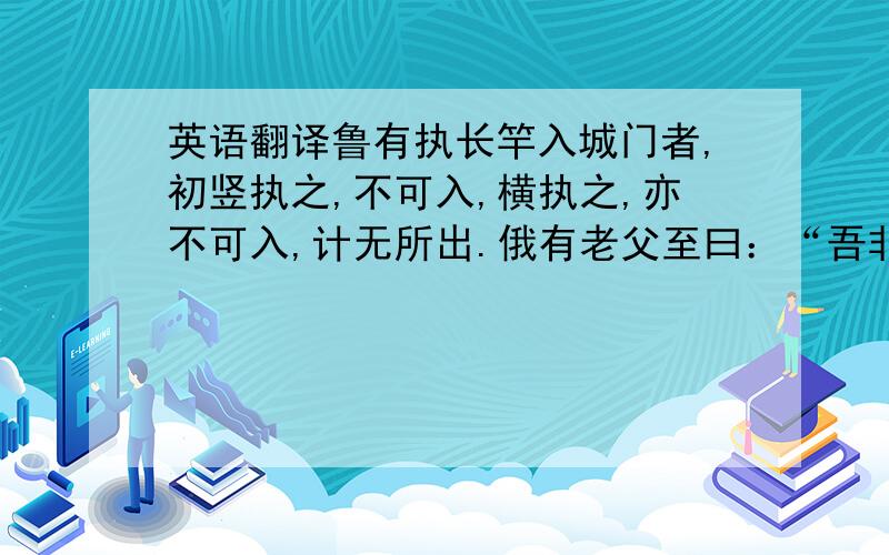 英语翻译鲁有执长竿入城门者,初竖执之,不可入,横执之,亦不可入,计无所出.俄有老父至曰：“吾非圣人,但见事多矣,何不以锯中截而入?”遂依而截之.一起翻译