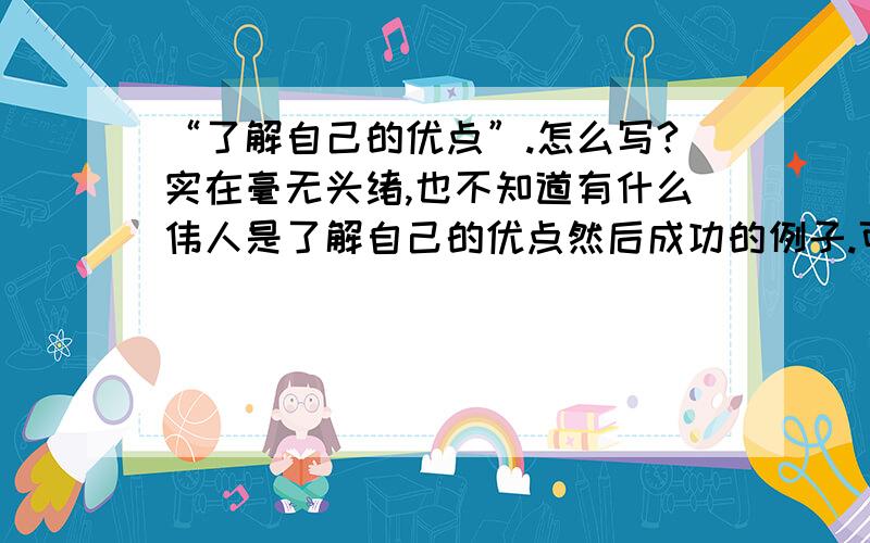 “了解自己的优点”.怎么写?实在毫无头绪,也不知道有什么伟人是了解自己的优点然后成功的例子.可以的话麻烦举几个了解自己优点然后成功的例子,或者分析一下要怎么写