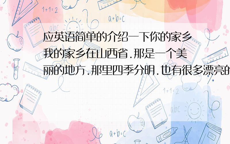 应英语简单的介绍一下你的家乡我的家乡在山西省.那是一个美丽的地方.那里四季分明.也有很多漂亮的景色.比如：绵山.五台山.最出名的还是面食.像刀削面.每次吃面我们都会放我们的特色