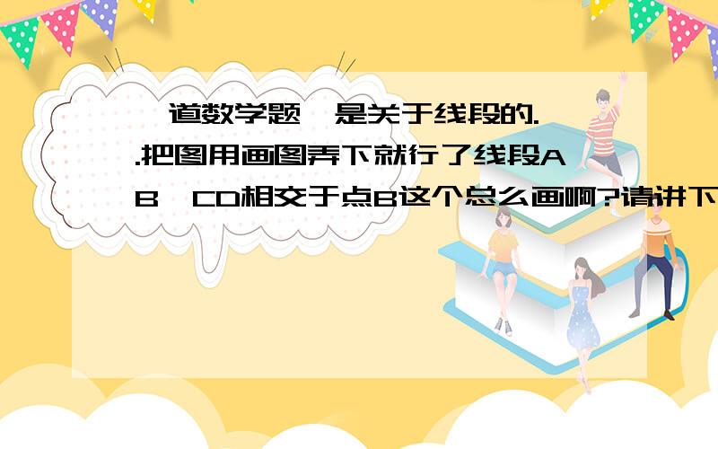 一道数学题,是关于线段的.呃.把图用画图弄下就行了线段AB、CD相交于点B这个总么画啊?请讲下题意和思路以及标准答案.