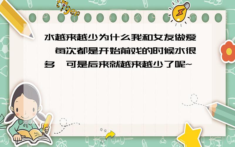 水越来越少为什么我和女友做爱,每次都是开始前戏的时候水很多,可是后来就越来越少了呢~