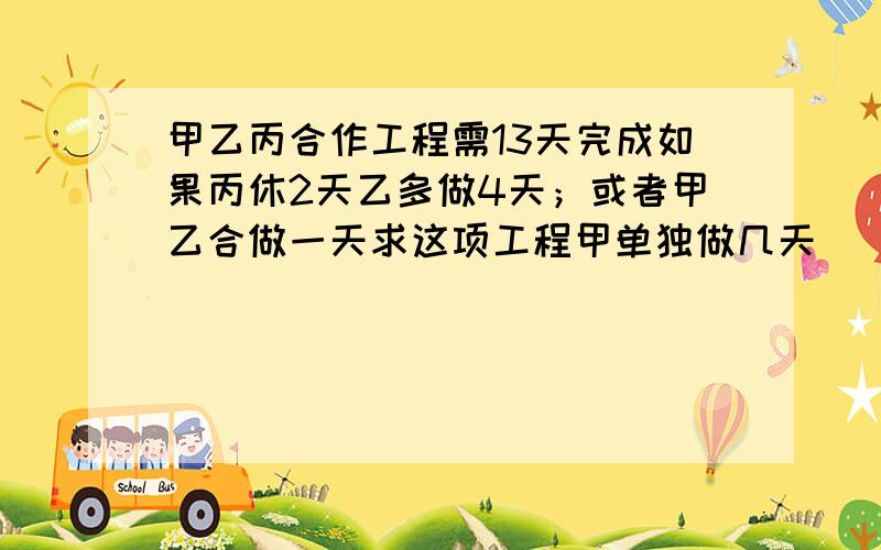 甲乙丙合作工程需13天完成如果丙休2天乙多做4天；或者甲乙合做一天求这项工程甲单独做几天