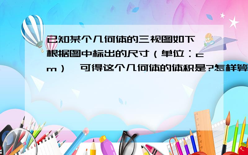 已知某个几何体的三视图如下,根据图中标出的尺寸（单位：cm）,可得这个几何体的体积是?怎样算,