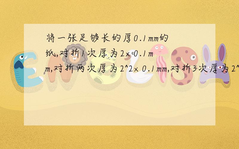 将一张足够长的厚0.1mm的纸,对折1次厚为2×0.1mm,对折两次厚为2^2×0.1mm,对折3次厚为2^3×0.1,……(1)如果对折20次,原有多少米?(2)如果一层楼的高为3米,在一的条件下,对折的纸合多少层楼高?