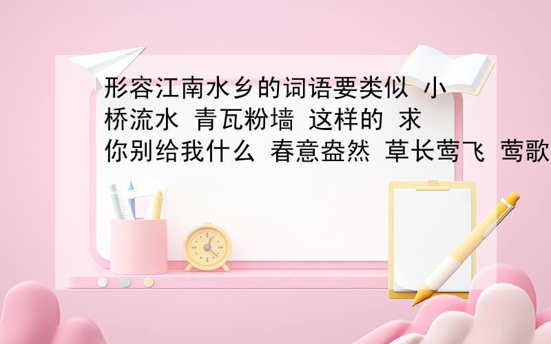 形容江南水乡的词语要类似 小桥流水 青瓦粉墙 这样的 求你别给我什么 春意盎然 草长莺飞 莺歌燕舞 我要写的是·江·南·水·乡·不!T T要形容景色的类似小桥流水 青瓦粉墙这种东西 T T求你