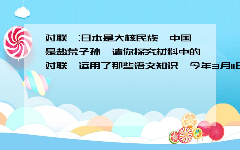 对联一:日本是大核民族,中国是盐荒子孙,请你探究材料中的对联,运用了那些语文知识一今年3月11日,日本发生一今年3月11日,日本发生了里氏8.9级地震,并由此引发了海啸,也导致了福岛·····