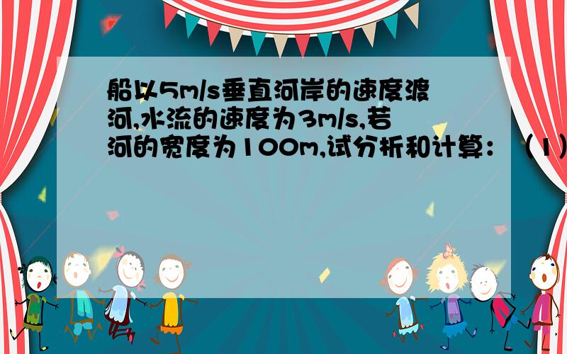 船以5m/s垂直河岸的速度渡河,水流的速度为3m/s,若河的宽度为100m,试分析和计算：（1）船能否垂直达到对岸；（2）船需要多少时间才能达到对岸；（3）船登陆的地点离船出发点的距离是多少?