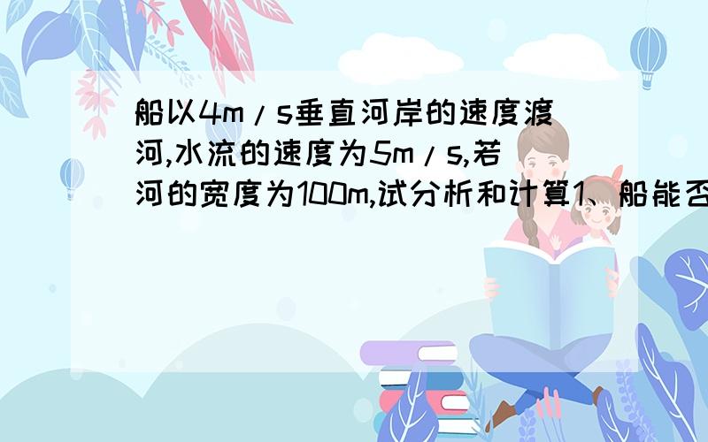 船以4m/s垂直河岸的速度渡河,水流的速度为5m/s,若河的宽度为100m,试分析和计算1、船能否垂直到达对岸2、船需要多少时间才能达到对岸3、船登录的地点离船的出发点的距离是多少过程、谢谢