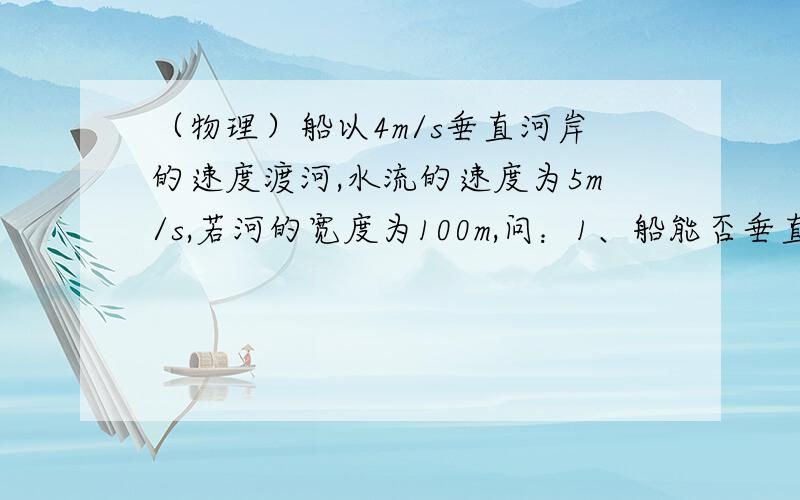 （物理）船以4m/s垂直河岸的速度渡河,水流的速度为5m/s,若河的宽度为100m,问：1、船能否垂直到达对岸2、船需要多少时间才能达到对岸3、船登录的地点离船的出发点的距离是多少哇呼、过程