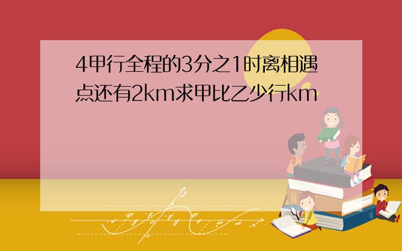 4甲行全程的3分之1时离相遇点还有2km求甲比乙少行km