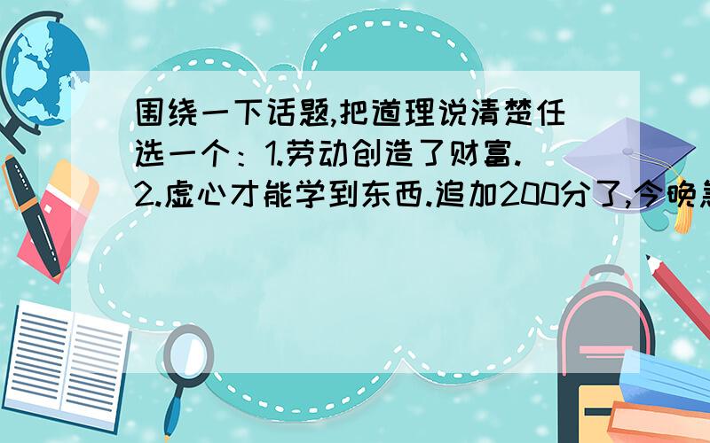 围绕一下话题,把道理说清楚任选一个：1.劳动创造了财富.2.虚心才能学到东西.追加200分了,今晚急用!是像16课司马光和童第周的例子