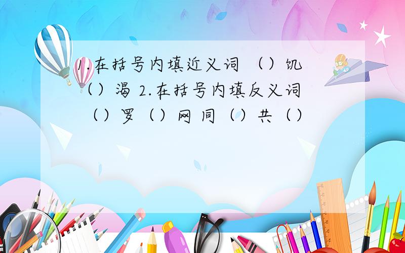 1.在括号内填近义词 （）饥（）渴 2.在括号内填反义词 （）罗（）网 同（）共（）