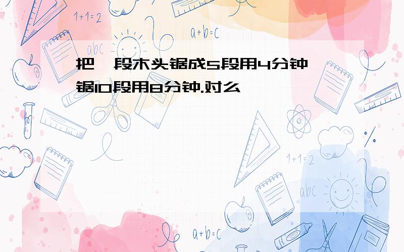 把一段木头锯成5段用4分钟,锯10段用8分钟.对么