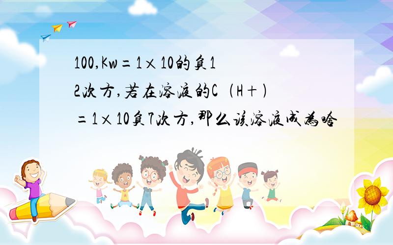 100,Kw=1×10的负12次方,若在溶液的C﹙H+﹚=1×10负7次方,那么该溶液成为啥