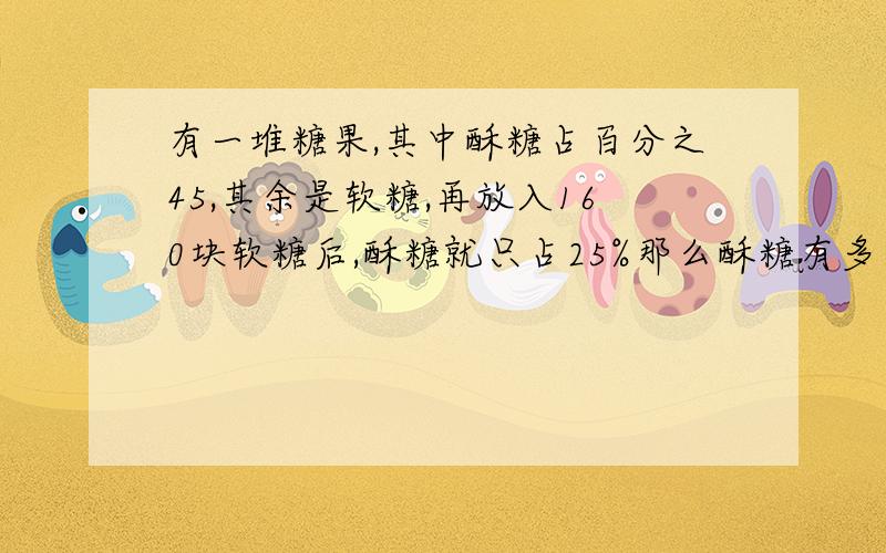 有一堆糖果,其中酥糖占百分之45,其余是软糖,再放入160块软糖后,酥糖就只占25%那么酥糖有多少块?（用分部