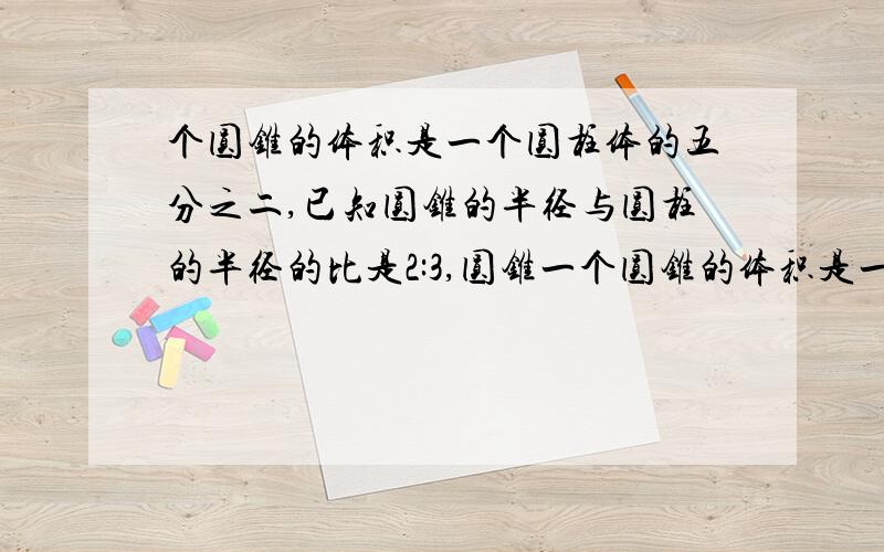 个圆锥的体积是一个圆柱体的五分之二,已知圆锥的半径与圆柱的半径的比是2:3,圆锥一个圆锥的体积是一个圆柱体的五分之二,已知圆锥的半径与圆柱的半径的比是3:4,圆锥的高与圆柱的比是（