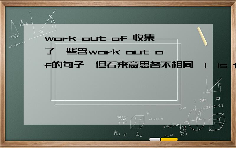 work out of 收集了一些含work out of的句子,但看来意思各不相同,1、Is this a defect,or are the authors working out of,or trying to forge,a different kind of aesthetic?该句中work out of应该是和forge对应,是 创造出.的意思