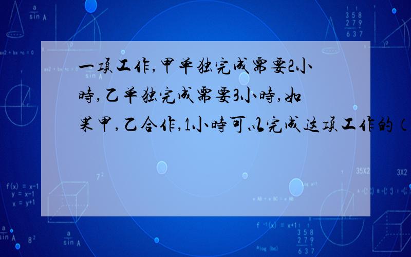 一项工作,甲单独完成需要2小时,乙单独完成需要3小时,如果甲,乙合作,1小时可以完成这项工作的（ ）,完成这项工作需要 （ ）小时（2）如果第二次赛跑中,小白兔知耻后勇,在落后乌龟1千米时