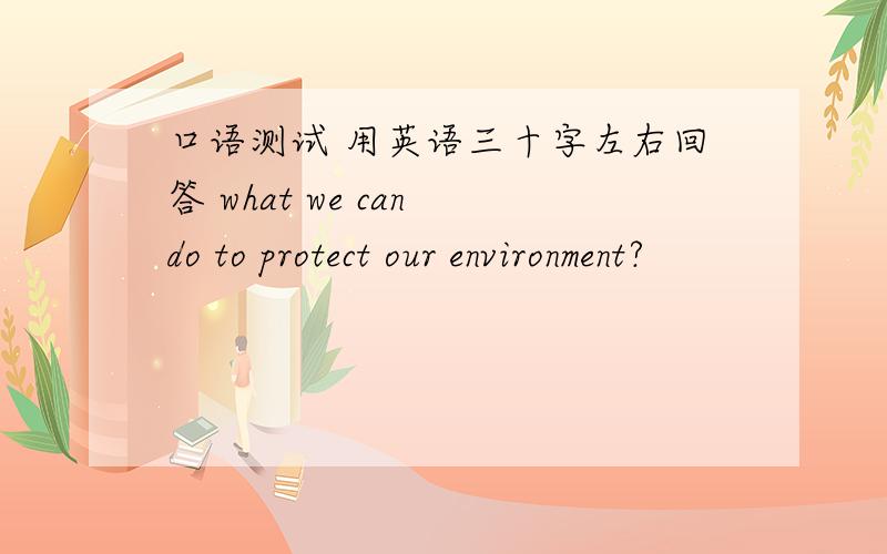 口语测试 用英语三十字左右回答 what we can do to protect our environment?