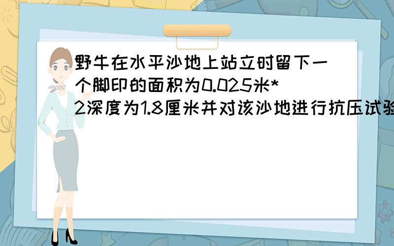 野牛在水平沙地上站立时留下一个脚印的面积为0.025米*2深度为1.8厘米并对该沙地进行抗压试验发现使沙地到达相同深度的压强为2*10*5帕请根据以上数据推出1.野牛对该沙地的压力多少牛2.野