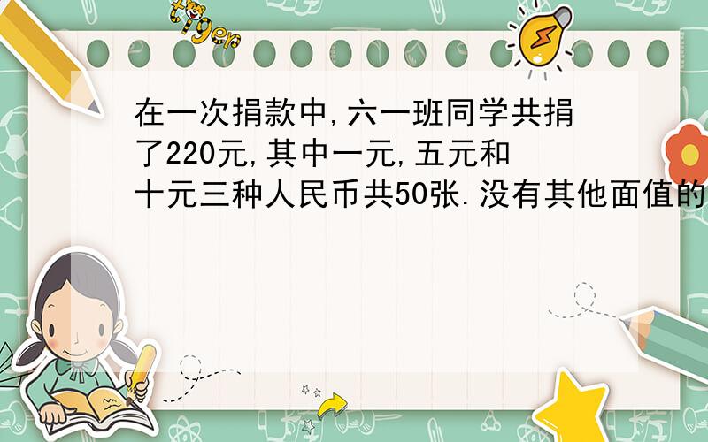 在一次捐款中,六一班同学共捐了220元,其中一元,五元和十元三种人民币共50张.没有其他面值的钱,并且一元和五元的张数相等.一元,五元和十元个有多少张?