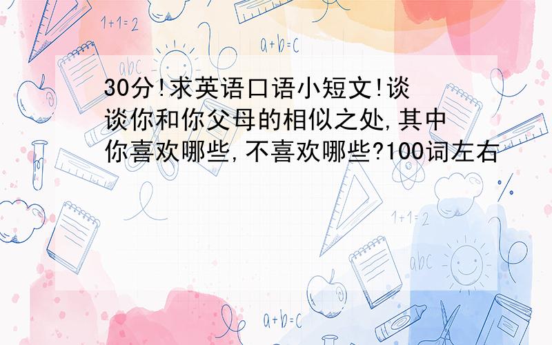 30分!求英语口语小短文!谈谈你和你父母的相似之处,其中你喜欢哪些,不喜欢哪些?100词左右