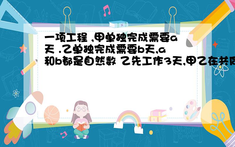 一项工程 ,甲单独完成需要a天 .乙单独完成需要b天,a和b都是自然数 乙先工作3天,甲乙在共同工作一天 ,a+b等于什么或什么