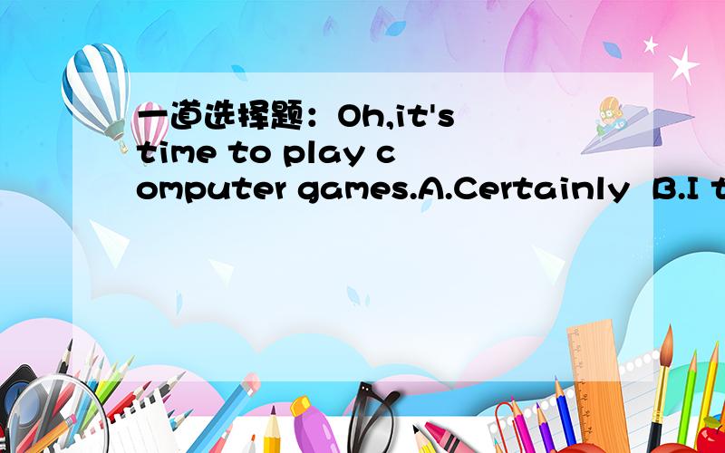 一道选择题：Oh,it's time to play computer games.A.Certainly  B.I think so C.OK,let's go  D.Of course