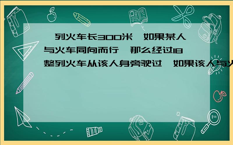 一列火车长300米,如果某人与火车同向而行,那么经过18整列火车从该人身旁驶过,如果该人与火车相向而行那么经过15整列火车从该人身旁驶过,求该人和火车的速度.要图,