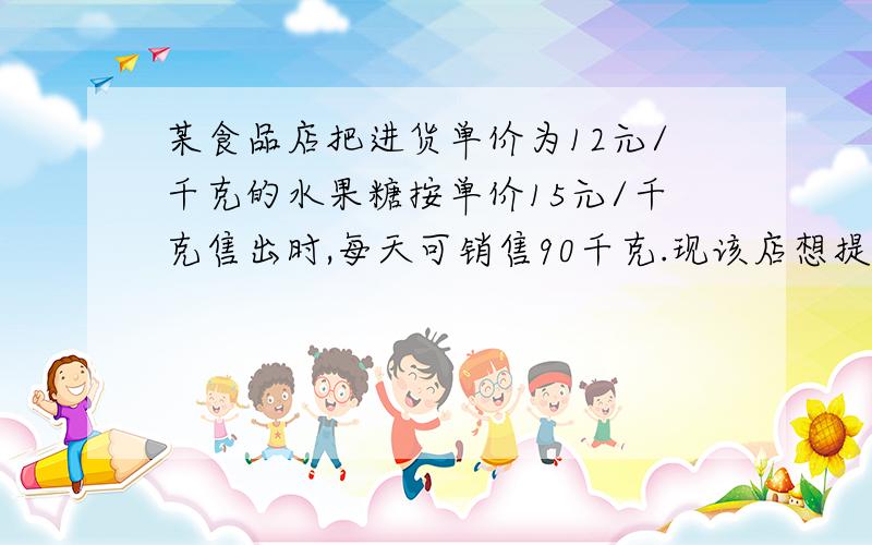 某食品店把进货单价为12元/千克的水果糖按单价15元/千克售出时,每天可销售90千克.现该店想提高售价以增加利润,但按市场规律,水果糖每千克提价1元,其销售量就减少6千克.那么该店把水果糖