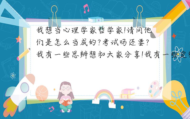 我想当心理学家哲学家!请问他们是怎么当成的?考试吗还要?我有一些思辨想和大家分享!我有一些定律想和专家讨论,好让我也当成世界著名的思想方面的家!怎么去当?我自己也像牛顿一样