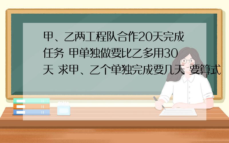 甲、乙两工程队合作20天完成任务 甲单独做要比乙多用30天 求甲、乙个单独完成要几天 要算式