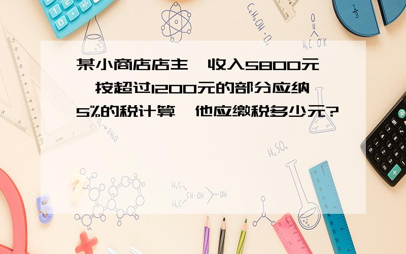 某小商店店主,收入5800元,按超过1200元的部分应纳5%的税计算,他应缴税多少元?