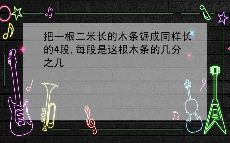 把一根二米长的木条锯成同样长的4段,每段是这根木条的几分之几