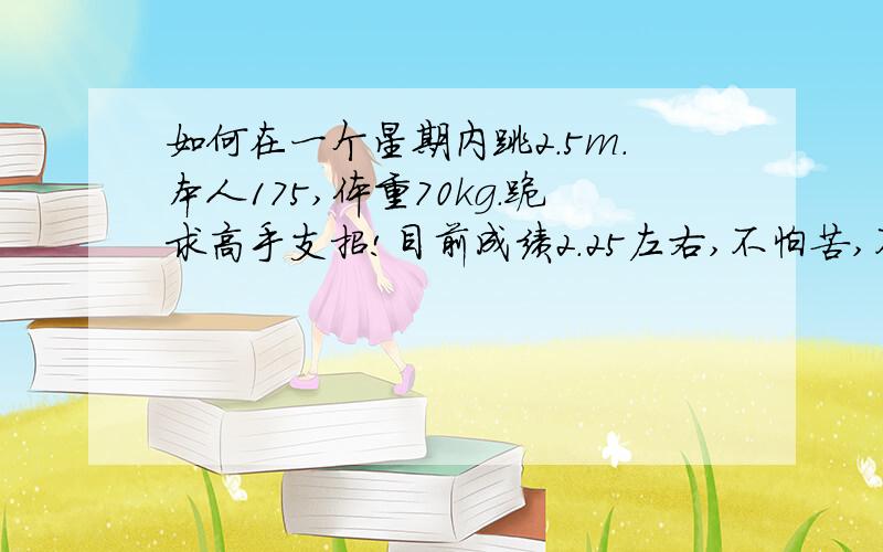 如何在一个星期内跳2.5m.本人175,体重70kg.跪求高手支招!目前成绩2.25左右,不怕苦,不怕累,只希望有个好成绩.